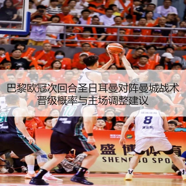 巴黎欧冠次回合圣日耳曼对阵曼城战术晋级概率与主场调整建议