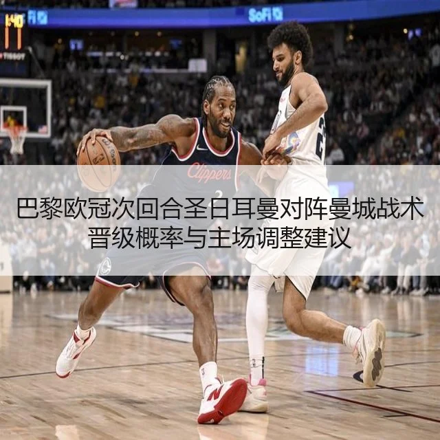 巴黎欧冠次回合圣日耳曼对阵曼城战术晋级概率与主场调整建议