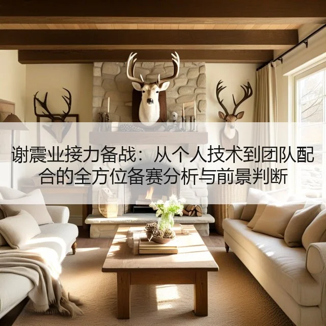 谢震业接力备战：从个人技术到团队配合的全方位备赛分析与前景判断